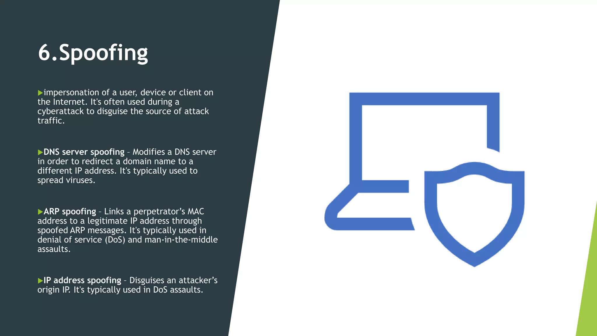 6.Spoofing
impersonation of a user, device or client on
the Internet. It's often used during a
cyberattack to disguise the source of attack
traffic.
DNS server spoofing – Modifies a DNS server
in order to redirect a domain name to a
different IP address. It's typically used to
spread viruses.
ARP spoofing – Links a perpetrator’s MAC
address to a legitimate IP address through
spoofed ARP messages. It's typically used in
denial of service (DoS) and man-in-the-middle
assaults.
IP address spoofing – Disguises an attacker’s
origin IP. It's typically used in DoS assaults.
 