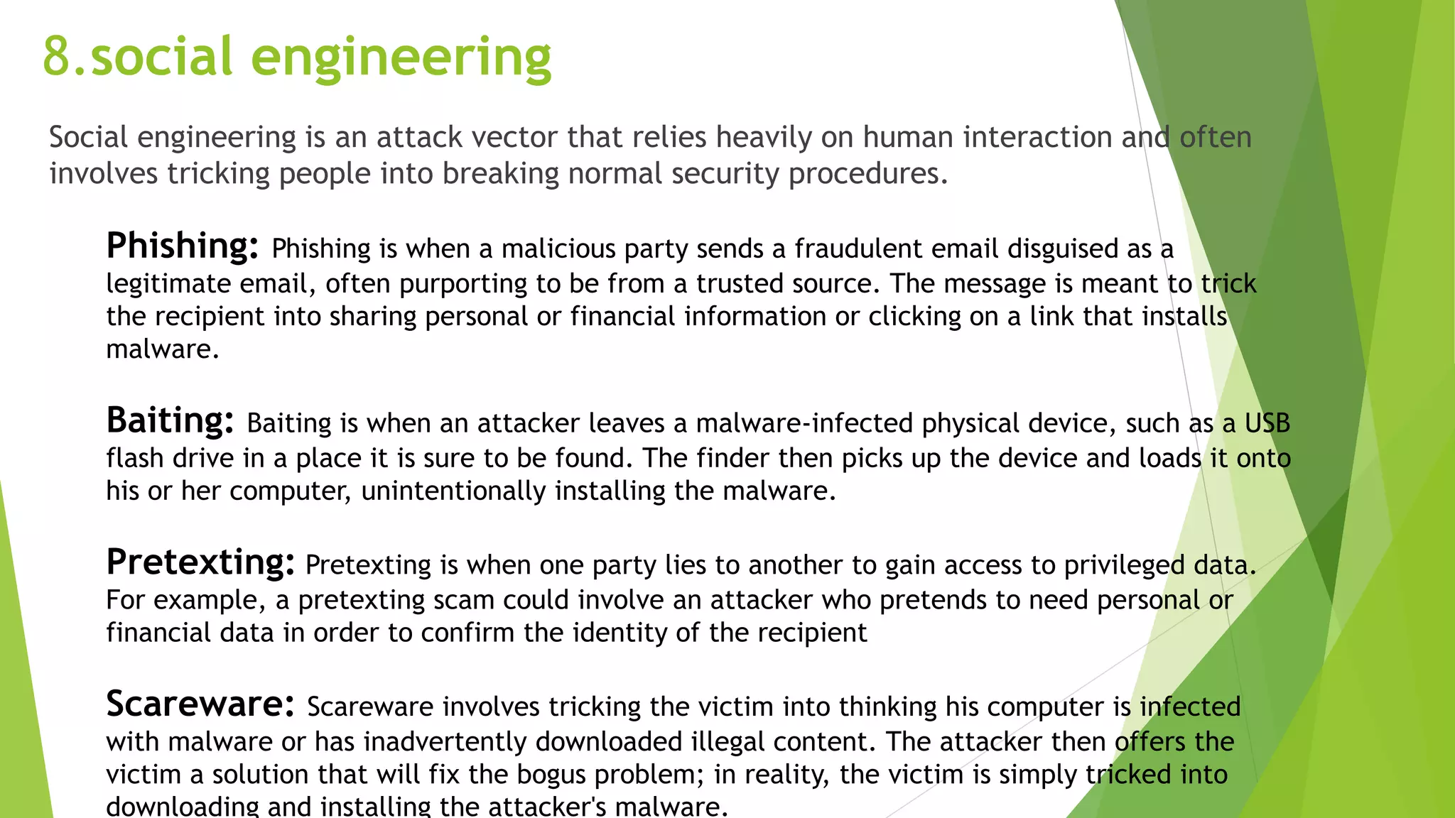 8.social engineering
Social engineering is an attack vector that relies heavily on human interaction and often
involves tricking people into breaking normal security procedures.
Phishing: Phishing is when a malicious party sends a fraudulent email disguised as a
legitimate email, often purporting to be from a trusted source. The message is meant to trick
the recipient into sharing personal or financial information or clicking on a link that installs
malware.
Baiting: Baiting is when an attacker leaves a malware-infected physical device, such as a USB
flash drive in a place it is sure to be found. The finder then picks up the device and loads it onto
his or her computer, unintentionally installing the malware.
Pretexting: Pretexting is when one party lies to another to gain access to privileged data.
For example, a pretexting scam could involve an attacker who pretends to need personal or
financial data in order to confirm the identity of the recipient
Scareware: Scareware involves tricking the victim into thinking his computer is infected
with malware or has inadvertently downloaded illegal content. The attacker then offers the
victim a solution that will fix the bogus problem; in reality, the victim is simply tricked into
downloading and installing the attacker's malware.
 