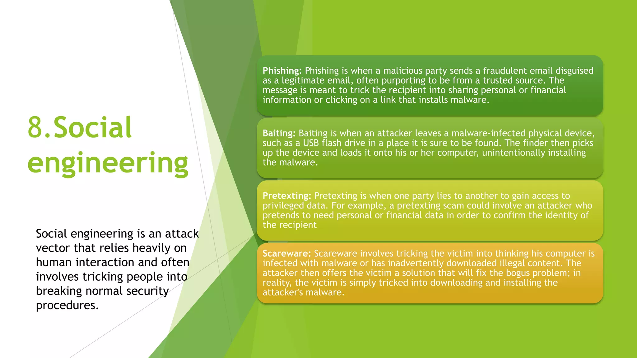 8.Social
engineering
Phishing: Phishing is when a malicious party sends a fraudulent email disguised
as a legitimate email, often purporting to be from a trusted source. The
message is meant to trick the recipient into sharing personal or financial
information or clicking on a link that installs malware.
Baiting: Baiting is when an attacker leaves a malware-infected physical device,
such as a USB flash drive in a place it is sure to be found. The finder then picks
up the device and loads it onto his or her computer, unintentionally installing
the malware.
Pretexting: Pretexting is when one party lies to another to gain access to
privileged data. For example, a pretexting scam could involve an attacker who
pretends to need personal or financial data in order to confirm the identity of
the recipient
Scareware: Scareware involves tricking the victim into thinking his computer is
infected with malware or has inadvertently downloaded illegal content. The
attacker then offers the victim a solution that will fix the bogus problem; in
reality, the victim is simply tricked into downloading and installing the
attacker's malware.
Social engineering is an attack
vector that relies heavily on
human interaction and often
involves tricking people into
breaking normal security
procedures.
 