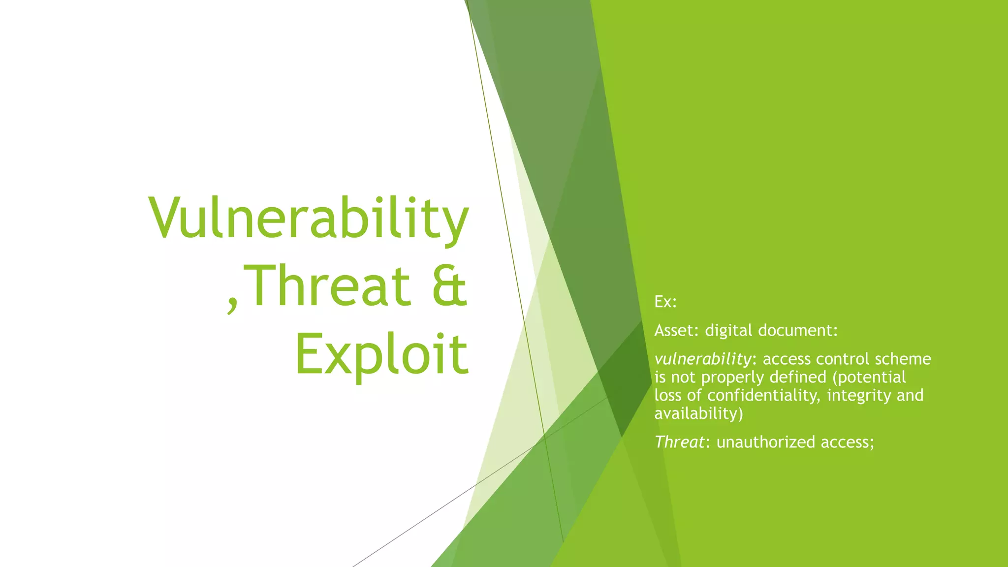 Vulnerability
,Threat &
Exploit
Ex:
Asset: digital document:
vulnerability: access control scheme
is not properly defined (potential
loss of confidentiality, integrity and
availability)
Threat: unauthorized access;
 