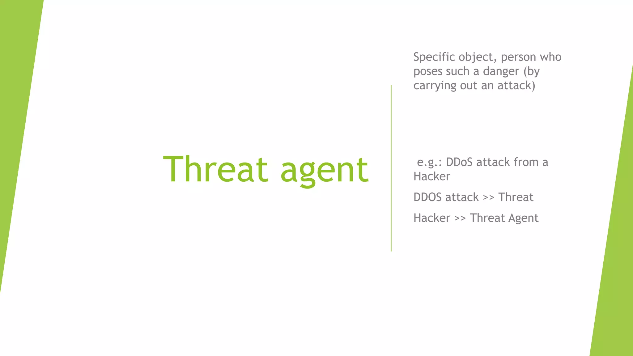 Threat agent
Specific object, person who
poses such a danger (by
carrying out an attack)
e.g.: DDoS attack from a
Hacker
DDOS attack >> Threat
Hacker >> Threat Agent
 