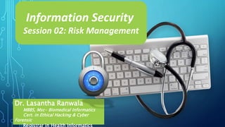 Dr. Lasantha Ranwala
MBBS, Msc- Biomedical Informatics
Cert. in Ethical Hacking & Cyber
Forensic
Registrar in Health Informatics
Information Security
Session 02: Risk Management
 