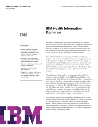IBM SALES AND DISTRIBUTION                                                          Transform healthcare through information sharing
Solution Brief




                                                             IBM Health Information
                                                             Exchange

                                                             Healthcare enterprises and overseers face consumers who demand
                                                             more from their providers. These enterprises need better visibility into
                 Highlights                                  patient health histories and performance metrics. Industry leaders
                 ●   Enables sharing of documents
                                                             agree that healthcare IT is central to better information-sharing and
                     and images among healthcare             the collaboration required to optimize patient care and improve effi-
                     enterprises—regardless of source,       ciency. The IBM® Health Information Exchange can help.
                     location or format—in support of
                     improved patient care
                                                             Data collection efforts are commonly particular to specific care
                 ●   Serves as a data repository and
                                                             settings—such as in the hospital or ambulatory care organization—or
                     searchable registry of clinical docu-
                     ments within a sharing domain           to specific payers, both private and public. And it remains largely a
                                                             manual function performed by clinicians, who must sift through multi-
                 ●   Records audit events generated by all
                     exchange interactions
                                                             ple patient records obtained from many sources to abstract needed
                                                             patient health information and other performance data. Because data is
                 ●   Is based on proven, scalable
                                                             collected and used in fragmented ways, a holistic picture rarely
                     IBM middleware
                                                             emerges.
                 ●   Establishes a standard data-sharing
                     methodology vital to the creation
                     and adoption of electronic health       The siloed data collection efforts of multiple providers inhibit the
                     records (EHRs)                          creation of electronic health records (EHRs) that could follow every
                                                             patient through the healthcare system during their lives. Hospitals cite
                                                             most often the significant expense and system interoperability as hur-
                                                             dles prohibiting the widespread adoption of EHRs, the “holy grail” of
                                                             the healthcare IT industry. The IBM Health Information Exchange
                                                             can help achieve this goal by enabling you to sort through the multi-
                                                             tude of formats, protocols, systems and technologies and obtain the
                                                             information you need to successfully run your business and provide
                                                             quality service to the healthcare industry and consumers.

                                                             The exchange helps you share documents and images among health-
                                                             care enterprises—regardless of source, location or format. It also serves
                                                             as a data repository and searchable registry of clinical documents
                                                             within a sharing domain, and records audit events generated by all
                                                             interactions with the exchange. In addition, the exchange established a
                                                             standard data-sharing methodology that is a vital step in achieving the
                                                             goal of creating and adopting EHRs.
 