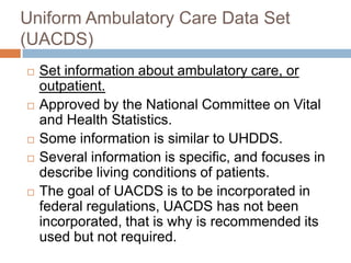 Uniform Ambulatory Care Data Set
(UACDS)
   Set information about ambulatory care, or
    outpatient.
   Approved by the National Committee on Vital
    and Health Statistics.
   Some information is similar to UHDDS.
   Several information is specific, and focuses in
    describe living conditions of patients.
   The goal of UACDS is to be incorporated in
    federal regulations, UACDS has not been
    incorporated, that is why is recommended its
    used but not required.
 