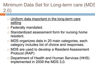 Minimum Data Set for Long-term care (MDS
2,0)
    Uniform data important in the long-term care
     setting
    Federally mandated.
    Standardized assessment form for nursing home
     resident.
    MDS organizes data in 20 main categories, each
     category includes list of choice and responses.
    MDS are used to develop a Resident Assessment
     Protocol (RAP)
    Department of Health and Human Services (HHS)
     implemented in 2009 the MDS 3,0.
 