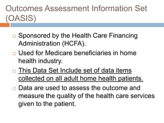 Outcomes Assessment Information Set
(OASIS)

    Sponsored by the Health Care Financing
     Administration (HCFA).
    Used for Medicare beneficiaries in home
     health industry.
    This Data Set Include set of data items
     collected on all adult home health patients.
    Data are used to assess the outcome and
     measure the quality of the health care services
     given to the patient.
 