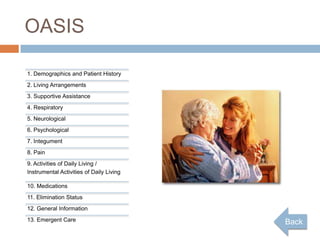 OASIS

1. Demographics and Patient History
2. Living Arrangements
3. Supportive Assistance
4. Respiratory
5. Neurological
6. Psychological
7. Integument
8. Pain
9. Activities of Daily Living /
Instrumental Activities of Daily Living

10. Medications
11. Elimination Status
12. General Information
13. Emergent Care                         Back
 