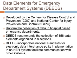 Data Elements for Emergency
Department Systems (DEEDS)

   Developed by the Centers for Disease Control and
    Prevention (CDC) and National Center for Injury
    Prevention and Control (NCIPC).
   Uniform the collection of data in hospital based
    emergency departments.
   DEEDS recommends the collection of 156 data
    elements organized in 8 sections.
   DEEDS incorporates national standards for
    electronic data interchange so its implementation
    in an HER system facilitate communication with
    other systems.
 
