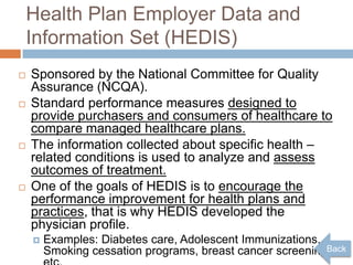 Health Plan Employer Data and
    Information Set (HEDIS)
   Sponsored by the National Committee for Quality
    Assurance (NCQA).
   Standard performance measures designed to
    provide purchasers and consumers of healthcare to
    compare managed healthcare plans.
   The information collected about specific health –
    related conditions is used to analyze and assess
    outcomes of treatment.
   One of the goals of HEDIS is to encourage the
    performance improvement for health plans and
    practices, that is why HEDIS developed the
    physician profile.
       Examples: Diabetes care, Adolescent Immunizations,
        Smoking cessation programs, breast cancer screeningBack
 