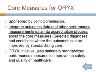 Core Measures for ORYX

   Sponsored by Joint Commission.
   Integrate outcomes data and other performance
    measurements data into accreditation process
    about the core measures (Selected diagnoses
    and conditions where the outcomes can be
    improved by standardizing care.
   ORYX initiative uses nationally standardized
    performance measures to improve the safety
    and quality of healthcare.
                                              Back
 
