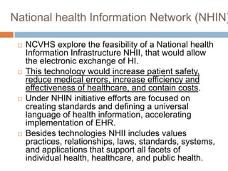 National health Information Network (NHIN)

    NCVHS explore the feasibility of a National health
     Information Infrastructure NHII, that would allow
     the electronic exchange of HI.
    This technology would increase patient safety,
     reduce medical errors, increase efficiency and
     effectiveness of healthcare, and contain costs.
    Under NHIN initiative efforts are focused on
     creating standards and defining a universal
     language of health information, accelerating
     implementation of EHR.
    Besides technologies NHII includes values
     practices, relationships, laws, standards, systems,
     and applications that support all facets of
     individual health, healthcare, and public health.
 