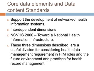 Core data elements and Data
content Standards
   Support the development of networked health
    information systems.
   Interdependent dimensions
   NCVHS 2000 – Toward a National Health
    Information Infrastructure.
   These three dimensions described, are a
    useful division for considering health data
    management requirement in HIM roles and the
    future environment and practices for health
    record management.
 