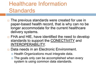Healthcare Information
Standards
   The previous standards were created for use in
    paper-based health record, that is why can no be
    longer accommodate for the current healthcare
    delivery systems.
   FHA and HIE, have identified the need to develop
    standards to support the CONECTIVITY and
    INTEROPERABILITY.
   Data needs in an Electronic Environment.
     Health Organizations must integrate data.
     The goals only can be accomplished when every
      system is using common data standards.
 