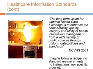 Healthcare Information Standards
(cont)
                   “The long term vision for
                   Optimal Health Care
                   exchange is to enhance the
                   comparability, quality,
                   integrity and utility of health
                   information management
                   from a wide variety of
                   public sources through
                   uniform data policies and
                   standards”
                                  NCVHS 2001

                   Imagine follow a recipe: no
                   standard measurements,
                   no instructions, nor specific
                   order etc….
 