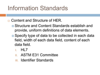 Information Standards
   Content and Structure of HER.
     Structure and Content Standards establish and
      provide, uniform definitions of data elements.
     Specify type of data to be collected in each data
      field, width of each data field, content of each
      data field.
      I. HL7
      II. ASTM E31 Committee
      III. Identifier Standards
 