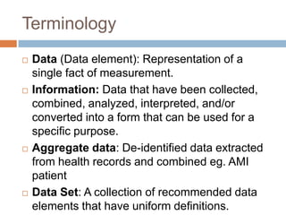 Terminology
   Data (Data element): Representation of a
    single fact of measurement.
   Information: Data that have been collected,
    combined, analyzed, interpreted, and/or
    converted into a form that can be used for a
    specific purpose.
   Aggregate data: De-identified data extracted
    from health records and combined eg. AMI
    patient
   Data Set: A collection of recommended data
    elements that have uniform definitions.
 