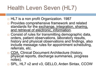 Health Leven Seven (HL7)
   HL7 is a non profit Organization. 1987
   Provides comprehensive framework and related
    standards for the exchange, integration, sharing,
    and retrieval of electronic, information.
   Consist of rules for transmitting demographic data,
    orders, patient observations, laboratory results,
    history and physical observations and findings, also
    include message rules for appointment scheduling,
    referrals, etc.
   CDA. Clinical Document Architecture (history,
    physical reports, discharge summaries, progress
    notes).
   SPL, HL7 v2 and v3, GELLO, Arden Sintax, CCOW
 