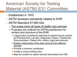 American Society for Testing
Material (ASTM) E31 Committee.
   Established in 1970
   ASTM develops standards related to EHR
   ASTM Standard E1384-02a
     The scope cover all types of health care services
     Purposes are outlined for ASTM practitioners for
      content and structure of the EHR.
         Logical data consistently attached to patient record content
          as (Physical test, Lab test, Diagnosis, Orders, Treatments,
          Documentation, Patient info, orders, legal permissions)
         Explain relationship of the data coming from different
          sources
         Provide a common vocabulary
         Create a unique setting view
         Map the content to select relevant biomedical and HIS
 