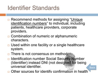 Identifier Standards
   Recommend methods for assigning “Unique
    identification numbers” to individual, including
    patients, healthcare providers, corporate
    providers.
   Combination of numeric or alphanumeric
    characters.
   Used within one facility or a single healthcare
    system.
   There is not consensus on method.
   Identification number Social Security Number
    (Identifier) instead DNI (not designed for being
    universal identifier.                               Back
   Other sources for identify confirmation in health
 
