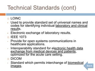 Technical Standards (cont)
   LOINC
   Used to provide standard set of universal names and
    codes for identifying individual laboratory and clinical
    results.
   Electronic exchange of laboratory results.
   IEEE 1073
•   Provide for open systems communications in
    healthcare applications.
•   Interoperability standard for electronic health data
    exchange from medical devices and patients,
    optimized for the acute care setting.
   DICOM
•   Standard which permits interchange of biomedical
    images.                                                Back
 