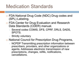 Medication Standards
   FDA National Drug Code (NDC) Drug codes and
    (SPL) Labeling.
   FDA Center for Drug Evaluation and Research
    Data Standards (CDER) manual.
    •   Several codes COMIS, DFS, CPRF, DRLS, DADS,
        SPOTS.
    •   Strictly voluntary
   National Council for Prescription Drug Programs,
    •   NCPDP Transmitting prescription information between
        prescribers, providers, and other organizations or
        agents. Addresses electronic transmission of new
        prescriptions, changes, refills, notifications,
        cancellations.
 