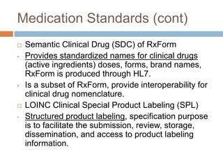 Medication Standards (cont)
   Semantic Clinical Drug (SDC) of RxForm
•   Provides standardized names for clinical drugs
    (active ingredients) doses, forms, brand names,
    RxForm is produced through HL7.
•   Is a subset of RxForm, provide interoperability for
    clinical drug nomenclature.
   LOINC Clinical Special Product Labeling (SPL)
•   Structured product labeling, specification purpose
    is to facilitate the submission, review, storage,
    dissemination, and access to product labeling
    information.
 