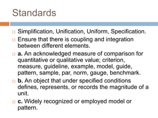 Standards
   Simplification, Unification, Uniform, Specification.
   Ensure that there is coupling and integration
    between different elements.
   a. An acknowledged measure of comparison for
    quantitative or qualitative value; criterion,
    measure, guideline, example, model, guide,
    pattern, sample, par, norm, gauge, benchmark.
   b. An object that under specified conditions
    defines, represents, or records the magnitude of a
    unit.
   c. Widely recognized or employed model or
    pattern.
 