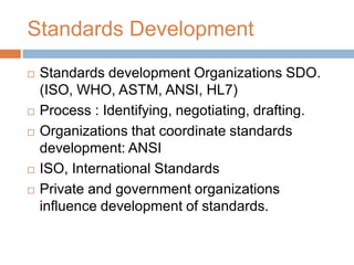 Standards Development
   Standards development Organizations SDO.
    (ISO, WHO, ASTM, ANSI, HL7)
   Process : Identifying, negotiating, drafting.
   Organizations that coordinate standards
    development: ANSI
   ISO, International Standards
   Private and government organizations
    influence development of standards.
 