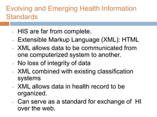 Evolving and Emerging Health Information
Standards

 •   HIS are far from complete.
 •   Extensible Markup Language (XML): HTML
 •   XML allows data to be communicated from
     one computerized system to another.
 •   No loss of integrity of data
 •   XML combined with existing classification
     systems
 •   XML allows data in health record to be
     organized.
 •   Can serve as a standard for exchange of HI
     over the web.
 