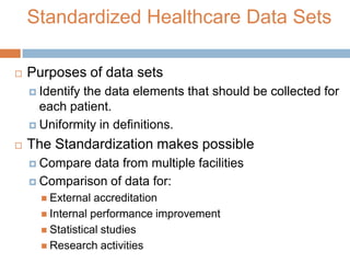 Standardized Healthcare Data Sets

   Purposes of data sets
     Identify
             the data elements that should be collected for
      each patient.
     Uniformity in definitions.

   The Standardization makes possible
     Compare data from multiple facilities
     Comparison of data for:
       External  accreditation
       Internal performance improvement
       Statistical studies
       Research activities
 