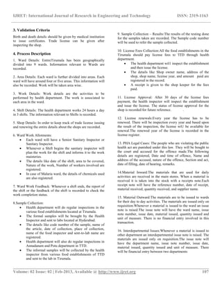 IJRET: International Journal of Research in Engineering and Technology ISSN: 2319-1163
__________________________________________________________________________________________
Volume: 02 Issue: 02 | Feb-2013, Available @ http://www.ijret.org 107
3. Validation Criteria
Birth and death details should be given by medical institution
to issue certificates. Trade license can be given after
inspecting the shop.
4. Process Description
1. Ward Details: EntireTirumala has been geographically
divided into 9 wards. Information relevant to Wards are
recorded.
2. Area Details: Each ward is further divided into areas. Each
ward will have around four or five areas. This information will
also be recorded. Work will be taken area wise.
3. Work Details: Work details are the activities to be
performed by health department. The work is associated to
each area in the ward.
4. Shift Details: The health department works 24 hours a day
in 3 shifts. The information relevant to Shifts is recorded.
5. Shop Details: In order to keep track of trade license issuing
and renewing the entire details about the shops are recorded.
6. Ward Work Allotments:
 Each ward will have a Senior Sanitary Inspector or
Sanitary Inspector.
 Whenever a Shift begins the sanitary inspector will
plan the work for the shift and informs it to the work
maisteries.
 The details like date of the shift, area to be covered,
Nature of the work, Number of workers involved are
registered.
 In case of Malaria ward, the details of chemicals used
are also registered.
7. Ward Work Feedback: Whenever a shift ends, the report of
the shift or the feedback of the shift is recorded to check the
work completion status.
8.Sample Collection:
 Health department will do regular inspections in the
various food establishments located at Tirumala.
 The formal samples will be brought by the Health
Inspector and sent to labs located at Hyderabad.
 The details like code number of the sample, name of
the article, date of collection, place of collection,
name of the food inspector and sent-to-lab name are
registered.
 Health department will also do regular inspections in
Annadanam and Potu department in TTD.
 The informal samples will be collected by the health
inspector from various food establishments of TTD
and sent to the lab in Tirumala.
9. Sample Collection – Results:The results of the testing done
for the samples taken are recorded. The Sample code number
will be used to refer the sample collected.
10. License Fees Collection:All the food establishments in the
Tirumala should pay license fees to 'ITD through health
department.
 The health department wil1 inspect the establishment
and then issue the license.
 The details like Shop owner name, address of the
shop, shop name, license year, and amount paid are
registered in the record.
 A receipt is given to the shop keeper for the fees
paid.
11. License Approval: After 30 days of the license fees
payment, the health inspector will inspect the establishment
and issue the license. The status of license approval for the
shop is recorded for future reference. .
12. License renewals:Every year the license has to be
renewed. There will be inspection every year and based upon
the result of the inspection, the license wiU be available for
renewal.The renewed year of the license is recorded in the
license register.
13. PHA Legal Cases: The people who are violating the public
health act are punished under this law. They will be bought to
the court and accused for the offence made.The following
details are registered, Date and time of offence, Name and
address of the accused, nature of the offence, Section and act,
date of filling, date of hearing, remarks.
14.Material Inward:The materials that are used for daily
activities are received in the main stores. When a material is
received it is taken into the stock with a receipts note.Each
receipt note will have the reference number, date of receipt,
material received, quantity received, and supplier name.
15. Material Outward:The materials are to be issued to wards
for their day to day activities. The materials are issued only on
requisition.Whenever a material is issued to the ward an issue
note is raised.The issue note will have the ward name, issue
note number, issue date, material issued, quantity issued and
unit of measure. There is no financial entry involved in this
transaction.
16. Interdepartmental Issues:Whenever a material is issued to
other department an interdepartmental issue note is raised. The
materials are issued only on requisition.The issue note will
have the department name, issue note number, issue date,
material issued, quantity issued and unit of measure. There
will be financial entry between two departments
 