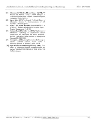 IJRET: International Journal of Research in Engineering and Technology ISSN: 2319-1163
__________________________________________________________________________________________
Volume: 02 Issue: 02 | Feb-2013, Available @ http://www.ijret.org 109
[21] Schneider, B; Wheeler, J K and Cox, J E (1992), “A
Passion for Service: Using Content Analysis to
Explicate Service Climate Themes”, Journal of Applied
Psychology, 77(5), 705-716.
[22] Steven Alter (1999),” A General, Yet Useful Theory of
Information Systems “, Communications of AIS
Volume 1 Article 13, pp1-61.
[23] Tribe, J and Snaith, T (1988), “From SERVQUAL to
HOLISAT: Holiday Satisfaction in Varadero, Cuba “,
Tourism Management, 19, 25-34.
[24] VaidyaS.D., and Tarafdar M., (2000),“Deployment of
Information Technology in Organizations: Present
Perspectives and Directions for Future Research,”
Working PaperSeries, Indian Institute of Management,
Calcutta,IIM-/WPS/2000.
[25] Veenapani A (2006), Using Information Technology to
Enhance Customer Service”, Indian Journal of
Marketing, Volume 36, Number 6, June,. 36-38.
[26] Vijay Gurbaxani and SeungjinWhang (1991), “The
Impact of Information Systems on Organizations and
Markets” COMMUNICATIONS OF THE ACM, Vol.
34, No.l, January.
 