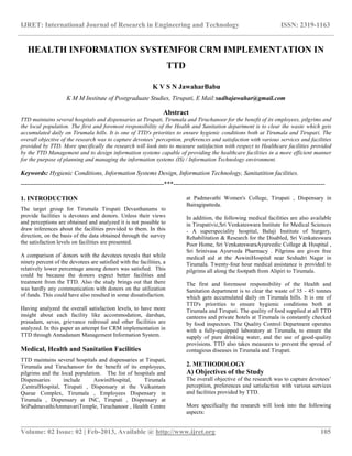 IJRET: International Journal of Research in Engineering and Technology ISSN: 2319-1163
__________________________________________________________________________________________
Volume: 02 Issue: 02 | Feb-2013, Available @ http://www.ijret.org 105
HEALTH INFORMATION SYSTEMFOR CRM IMPLEMENTATION IN
TTD
K V S N JawaharBabu
K M M Institute of Postgraduate Studies, Tirupati, E Mail:sudhajawahar@gmail.com
Abstract
TTD maintains several hospitals and dispensaries at Tirupati, Tirumala and Tiruchanoor for the benefit of its employees, pilgrims and
the local population. The first and foremost responsibility of the Health and Sanitation department is to clear the waste which gets
accumulated daily on Tirumala hills. It is one of TTD's priorities to ensure hygienic conditions both at Tirumala and Tirupati. The
overall objective of the research was to capture devotees’ perception, preferences and satisfaction with various services and facilities
provided by TTD. More specifically the research will look into to measure satisfaction with respect to Healthcare facilities provided
by the TTD Management and to design information systems capable of providing the healthcare facilities in a more efficient manner
for the purpose of planning and managing the information systems (IS) / Information Technology environment.
Keywords: Hygienic Conditions, Information Systems Design, Information Technology, Sanitatition facilities.
--------------------------------------------------------------------***------------------------------------------------------------------------
1. INTRODUCTION
The target group for Tirumala Tirupati Devasthanams to
provide facilities is devotees and donors. Unless their views
and perceptions are obtained and analyzed it is not possible to
draw inferences about the facilities provided to them. In this
direction, on the basis of the data obtained through the survey
the satisfaction levels on facilities are presented.
A comparison of donors with the devotees reveals that while
ninety percent of the devotees are satisfied with the facilities, a
relatively lower percentage among donors was satisfied. This
could be because the donors expect better facilities and
treatment from the TTD. Also the study brings out that there
was hardly any communication with donors on the utilization
of funds. This could have also resulted in some dissatisfaction.
Having analyzed the overall satisfaction levels, to have more
insight about each facility like accommodation, darshan,
prasadam, sevas, grievance redressal and other facilities are
analyzed. In this paper an attempt for CRM implementation in
TTD through Annadanam Management Information System.
Medical, Health and Sanitation Facilities
TTD maintains several hospitals and dispensaries at Tirupati,
Tirumala and Tiruchanoor for the benefit of its employees,
pilgrims and the local population. The list of hospitals and
Dispensaries include AswiniHospital, Tirumala
,CentralHospital, Tirupati , Dispensary at the Vaikuntam
Queue Complex, Tirumala , Employees Dispensary in
Tirumala , Dispensary at INC, Tirupati , Dispensary at
SriPadmavathiAmmavariTemple, Tiruchanoor , Health Centre
at Padmavathi Women's College, Tirupati , Dispensary in
Bairagipatteda.
In addition, the following medical facilities are also available
in Tirupativiz,Sri Venkateswara Institute for Medical Sciences
- A superspeciality hospital, Balaji Institute of Surgery,
Rehabilitation & Research for the Disabled, Sri Venkateswara
Poor Home, Sri VenkateswaraAyurvedic College & Hospital ,
Sri Srinivasa Ayurveda Pharmacy . Pilgrims are given free
medical aid at the AswiniHospital near Seshadri Nagar in
Tirumala. Twenty-four hour medical assistance is provided to
pilgrims all along the footpath from Alipiri to Tirumala.
The first and foremsost responsibility of the Health and
Sanitation department is to clear the waste of 35 - 45 tonnes
which gets accumulated daily on Tirumala hills. It is one of
TTD's priorities to ensure hygienic conditions both at
Tirumala and Tirupati. The quality of food supplied at all TTD
canteens and private hotels at Tirumala is constantly checked
by food inspectors. The Quality Control Department operates
with a fully-equipped laboratory at Tirumala, to ensure the
supply of pure drinking water, and the use of good-quality
provisions. TTD also takes measures to prevent the spread of
contagious diseases in Tirumala and Tirupati.
2. METHODOLOGY
A) Objectives of the Study
The overall objective of the research was to capture devotees’
perception, preferences and satisfaction with various services
and facilities provided by TTD.
More specifically the research will look into the following
aspects:
 