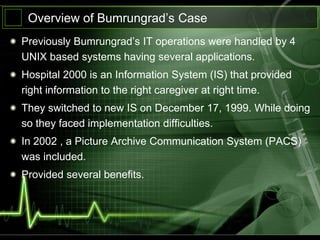 Overview of Bumrungrad’s Case
Previously Bumrungrad’s IT operations were handled by 4
UNIX based systems having several applications.
Hospital 2000 is an Information System (IS) that provided
right information to the right caregiver at right time.
They switched to new IS on December 17, 1999. While doing
so they faced implementation difficulties.
In 2002 , a Picture Archive Communication System (PACS)
was included.
Provided several benefits.
 