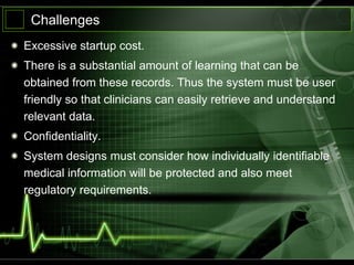 Challenges
Excessive startup cost.
There is a substantial amount of learning that can be
obtained from these records. Thus the system must be user
friendly so that clinicians can easily retrieve and understand
relevant data.
Confidentiality.
System designs must consider how individually identifiable
medical information will be protected and also meet
regulatory requirements.
 