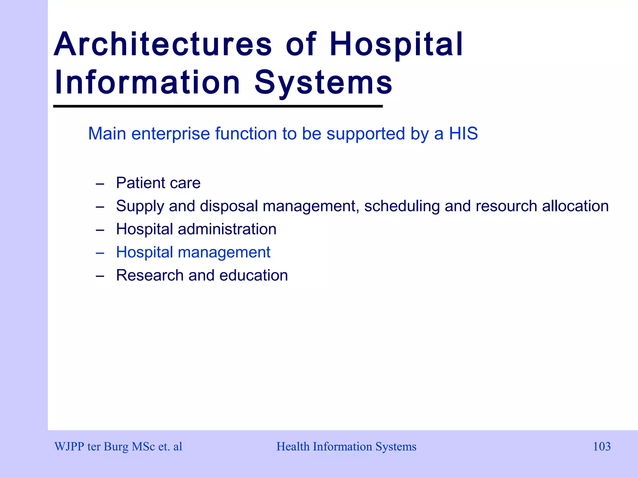 Health Information Systems 103Health Information Systems 103
Architectures of Hospital
Information Systems
Main enterprise function to be supported by a HIS
– Patient care
– Supply and disposal management, scheduling and resourch allocation
– Hospital administration
– Hospital management
– Research and education
WJPP ter Burg MSc et. al
 
