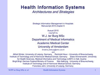 Health Information Systems 1Health Information Systems 1
Health Information Systems
Architectures and Strategies
Strategic Information Management in Hospitals
Manuscript 2010 chapter 6
August 2010
WJPP ter Burg MSc et. al
copyright by
W.J. ter Burg MSc
Department of Medical Informatics
Academic Medical Center
University of Amsterdam
Email:w.j.terburg@amc.uva.nl
and
Alfred Winter, University of Leipzig, Germany Reinhold Haux - University of Braunschweig,
Institute of Technology and of Hannover Medical School, Germany Elske Ammenwerth, University
for Health Sciences, Medical Informatics and Technology (UMIT) in Hall, Austria
Birgit Brigl, German Federal Ministry of Finance Nils Hellrung, University of Braunschweig,
Institute of Technology and of Hannover Medical School, Germany
Franziska Jahn, University of Leipzig, Germany
 