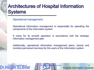 Health Information Systems 102
Health Information Systems 102
Architectures of Hospital Information
Systems
Operational management:
Operational information management is responsible for operating the
components of the information system
It cares for its smooth operation in accordance with the strategic
information management plan
Additionally, operational information management plans, directs and
monitors permanent services for the users of the information system
WJPP ter Burg MSc et. al
 