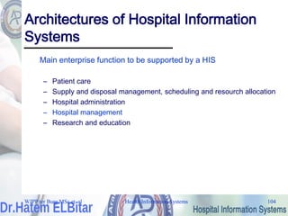 Health Information Systems 104
Health Information Systems 104
Architectures of Hospital Information
Systems
Main enterprise function to be supported by a HIS
– Patient care
– Supply and disposal management, scheduling and resourch allocation
– Hospital administration
– Hospital management
– Research and education
WJPP ter Burg MSc et. al
 