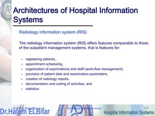 Health Information Systems 127
Architectures of Hospital Information
Systems
Radiology information system (RIS)
The radiology information system (RIS) offers features comparable to those
of the outpatient management systems, that is features for:
– registering patients,
– appointment scheduling,
– organization of examinations and staff (work-flow management),
– provision of patient data and examination parameters,
– creation of radiology reports,
– documentation and coding of activities, and
– statistics
WJPP ter Burg MSc et. al
 