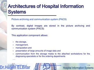 Health Information Systems 130
Architectures of Hospital Information
Systems
Picture archiving and communication system (PACS)
By contrast, digital images are stored in the picture archiving and
communication system (PACS)
This application component allows:
– the storage,
– management,
– manipulation and
– presentation of large amounts of image data and
– communication from the storage media to the attached workstations for the
diagnosing specialists or for the ordering departments
.....
WJPP ter Burg MSc et. al
 