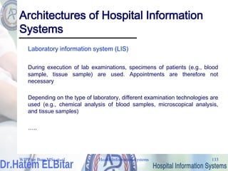 Health Information Systems 133
Architectures of Hospital Information
Systems
Laboratory information system (LIS)
During execution of lab examinations, specimens of patients (e.g., blood
sample, tissue sample) are used. Appointments are therefore not
necessary
Depending on the type of laboratory, different examination technologies are
used (e.g., chemical analysis of blood samples, microscopical analysis,
and tissue samples)
…..
WJPP ter Burg MSc et. al
 