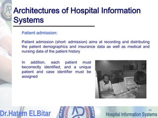 14
14
Architectures of Hospital Information
Systems
Patient admission:
Patient admission (short: admission) aims at recording and distributing
the patient demographics and insurance data as well as medical and
nursing data of the patient history
In addition, each patient must
becorrectly identified, and a unique
patient and case identifier must be
assigned
 