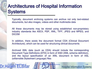 Health Information Systems 140
Architectures of Hospital Information
Systems
Typically, document archiving systems can archive not only text-related
documents, but also images, videos and other multimedia data
All these documents may be stored using established non-proprietary
industry standards like ASCII, PDF, XML, TIFF, JPEG and MPEG, and
DICOM
In addition, there exists the document format CDA (Clinical Document
Architecture), which can be used for structuring clinical documents
Archived XML data (such as CDA) should include the corresponding
Document Type Definitions (DTD) in form of XSD (XML schema definition),
and the layout specification of an XML document in form of XSL
(eXtensible Stylesheet Language) files
WJPP ter Burg MSc et. al
 