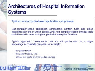 Health Information Systems 148
Architectures of Hospital Information
Systems
Typical non-computer-based application components
Non-computer-based application components contain rules and plans
regarding how and in which context what non-computer-based physical tools
shall be used in order to support particular enterprise functions
Typical application components that are still paper-based in a larger
percentage of hospitals comprise, for example:
– the patient chart,
– the patient record, and
– clinical text books and knowledge sources
WJPP ter Burg MSc et. al
 