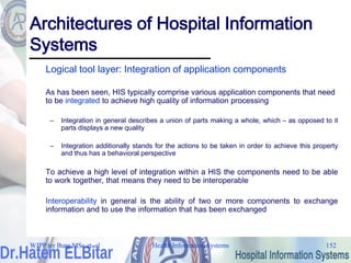 Health Information Systems 152
Architectures of Hospital Information
Systems
Logical tool layer: Integration of application components
As has been seen, HIS typically comprise various application components that need
to be integrated to achieve high quality of information processing
– Integration in general describes a union of parts making a whole, which – as opposed to it
parts displays a new quality
– Integration additionally stands for the actions to be taken in order to achieve this property
and thus has a behavioral perspective
To achieve a high level of integration within a HIS the components need to be able
to work together, that means they need to be interoperable
Interoperability in general is the ability of two or more components to exchange
information and to use the information that has been exchanged
WJPP ter Burg MSc et. al
 