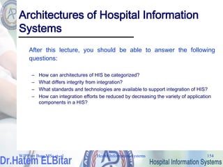 Health Information Systems 154
Architectures of Hospital Information
Systems
After this lecture, you should be able to answer the following
questions:
– How can architectures of HIS be categorized?
– What differs integrity from integration?
– What standards and technologies are available to support integration of HIS?
– How can integration efforts be reduced by decreasing the variety of application
components in a HIS?
WJPP ter Burg MSc et. al
 