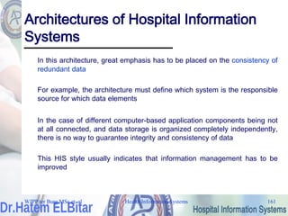 Health Information Systems 161
Architectures of Hospital Information
Systems
In this architecture, great emphasis has to be placed on the consistency of
redundant data
For example, the architecture must define which system is the responsible
source for which data elements
In the case of different computer-based application components being not
at all connected, and data storage is organized completely independently,
there is no way to guarantee integrity and consistency of data
This HIS style usually indicates that information management has to be
improved
WJPP ter Burg MSc et. al
 