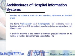 Health Information Systems 167
Architectures of Hospital Information
Systems
Number of software products and vendors: all-in-one vs best-off-
breed
The terms “homogeneity” and “heterogeneity” are commonly used to
describe, whether a HIS consists of somehow similar components or very
different ones
A practical measure is the number of software products installed or the
number of vendors delivering these products to a HIS
WJPP ter Burg MSc et. al
 