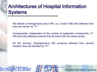 Health Information Systems 168
Architectures of Hospital Information
Systems
We denote a homogenous (sub-) HIS, i.e. a (sub-) HIS with software from
only one vendor as “V1”.
Consequently, independent of the number of application components, V1-
HIS use only software products that all come from the same vendor.
On the contrary, heterogeneous HIS comprise software from several
vendors; they are denoted as “Vn”.
WJPP ter Burg MSc et. al
 